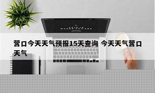 营口天气预报15天准确一览表_营口天气预报15天准确一览表铁岭