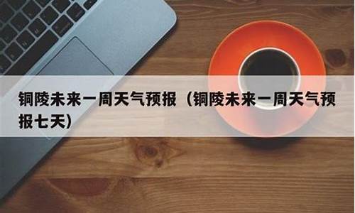 铜陵天气预报一周七天详情表_铜陵天气预报一周七天详情