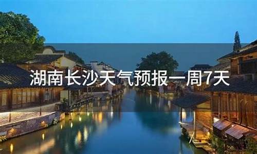 湖南长沙天气预报一周7天查询结果是什么时候_湖南长沙天气预报一周7天